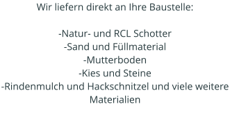 Wir liefern direkt an Ihre Baustelle:   -Natur- und RCL Schotter -Sand und Füllmaterial -Mutterboden -Kies und Steine -Rindenmulch und Hackschnitzel und viele weitere Materialien